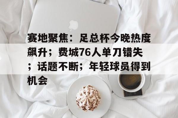 包含赛地聚焦：足总杯今晚热度飙升；费城76人单刀错失；话题不断；年轻球员得到机会的词条