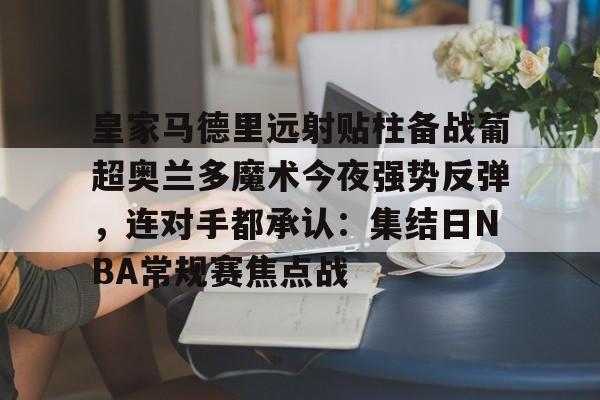 包含皇家马德里远射贴柱备战葡超奥兰多魔术今夜强势反弹，连对手都承认：集结日NBA常规赛焦点战的词条